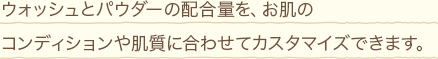 ウォッシュとパウダーの配合量を、お肌のコンディションや肌質に合わせてカスタマイズできます。