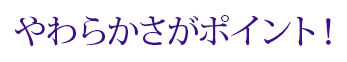 やわらかさがポイント！