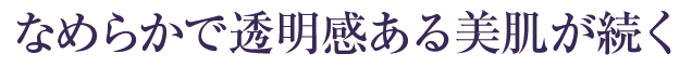 なめらかで透明感ある美肌が続く