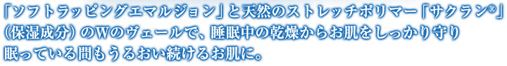 「ソフトラッピングエマルジョン」と天然のストレッチポリマー「サクラン?」（保湿成分）のWのヴェールで、睡眠中の乾燥からお肌をしっかり守り眠っている間もうるおい続けるお肌に。