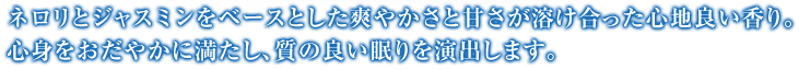 ネロリとジャスミンをベースとした爽やかさと甘さが溶け合った心地良い香り。心身をおだやかに満たし、質の良い眠りを演出します。