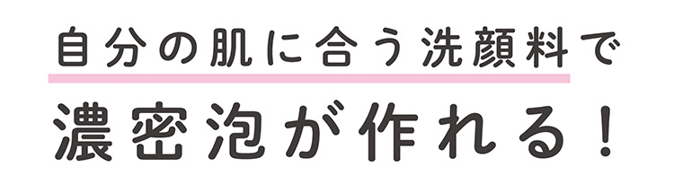 お気に入りの洗顔料で　濃密泡がつくれる