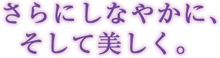 さらにしなやかに、そして美しく。