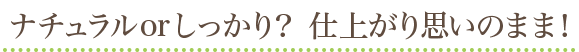ナチュラルorしっかり？ 仕上がり思いのまま！