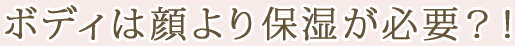 ボディは顔より保湿が必要?!
